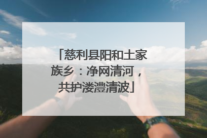 慈利县阳和土家族乡：净网清河，共护溇澧清波