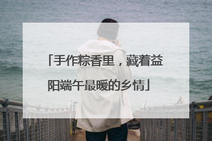 手作粽香里，藏着益阳端午最暖的乡情