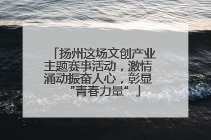 扬州这场文创产业主题赛事活动，激情涌动振奋人心，彰显“青春力量”