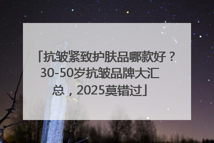 抗皱紧致护肤品哪款好？30-50岁抗皱品牌大汇总，2025莫错过