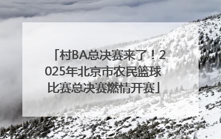 村BA总决赛来了！2025年北京市农民篮球比赛总决赛燃情开赛