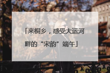 来桐乡，感受大运河畔的“宋韵”端午