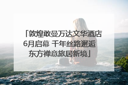 敦煌敢曼万达文华酒店6月启幕 千年丝路邂逅东方禅意旅居新境