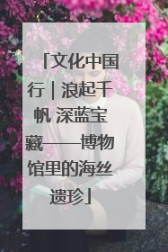 文化中国行｜浪起千帆 深蓝宝藏——博物馆里的海丝遗珍