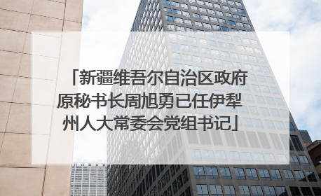 新疆维吾尔自治区政府原秘书长周旭勇已任伊犁州人大常委会党组书记