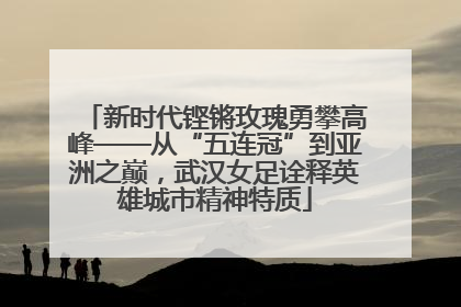 新时代铿锵玫瑰勇攀高峰——从“五连冠”到亚洲之巅，武汉女足诠释英雄城市精神特质
