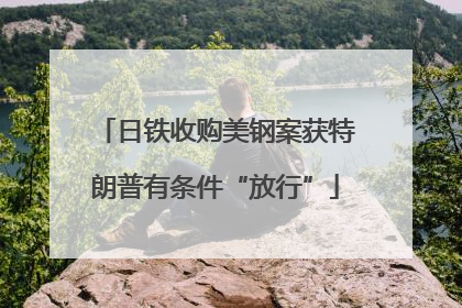 日铁收购美钢案获特朗普有条件“放行”