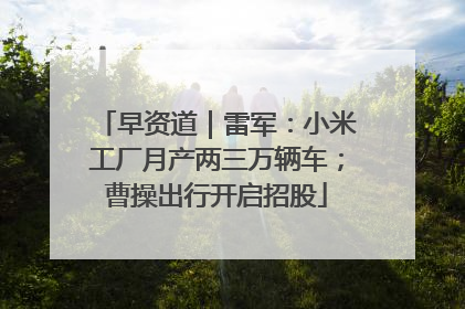 早资道｜雷军：小米工厂月产两三万辆车；曹操出行开启招股