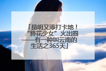 昆明又添打卡地！“簪花少女”火出圈——有一种叫云南的生活之365天