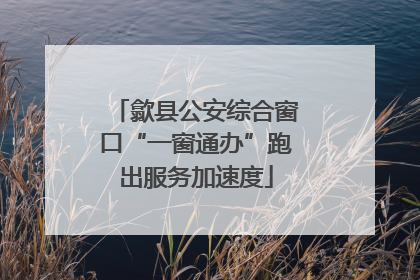 歙县公安综合窗口“一窗通办”跑出服务加速度