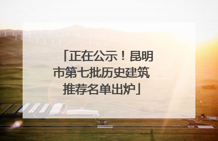 正在公示！昆明市第七批历史建筑推荐名单出炉