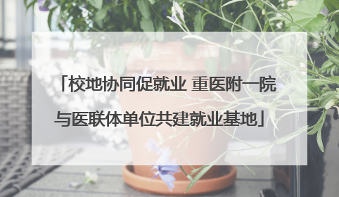 校地协同促就业 重医附一院与医联体单位共建就业基地