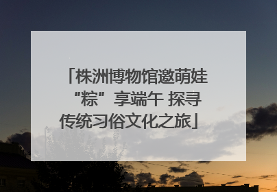 株洲博物馆邀萌娃“粽”享端午 探寻传统习俗文化之旅
