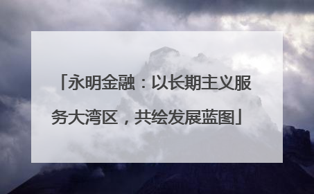 永明金融：以长期主义服务大湾区，共绘发展蓝图