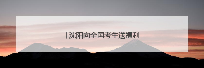 沈阳向全国考生送福利啦！9大景区免费游！