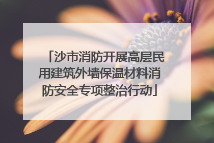 沙市消防开展高层民用建筑外墙保温材料消防安全专项整治行动