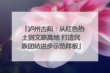 泸州古蔺：从红色热土到文旅高地 打造民族团结进步示范样板