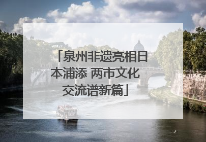泉州非遗亮相日本浦添 两市文化交流谱新篇