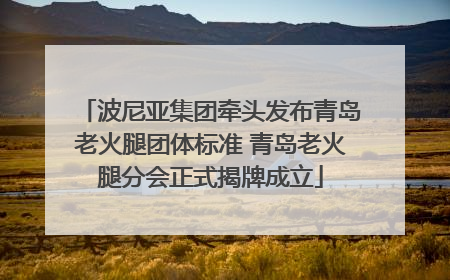 波尼亚集团牵头发布青岛老火腿团体标准 青岛老火腿分会正式揭牌成立