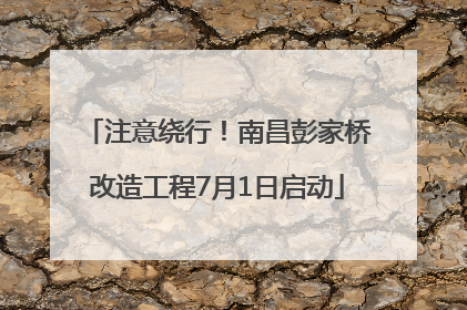 注意绕行！南昌彭家桥改造工程7月1日启动