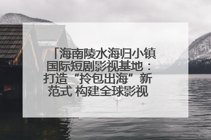 海南陵水海归小镇国际短剧影视基地：打造“拎包出海”新范式 构建全球影视产业“新热土”