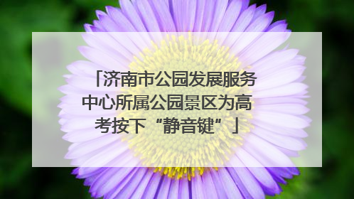 济南市公园发展服务中心所属公园景区为高考按下“静音键”