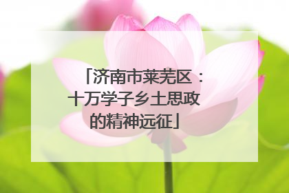 济南市莱芜区：十万学子乡土思政的精神远征