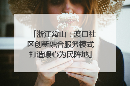 浙江常山：渡口社区创新融合服务模式打造暖心为民阵地