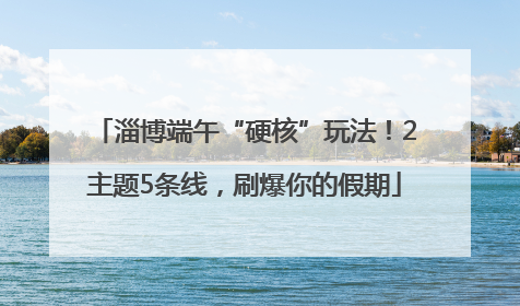 淄博端午“硬核”玩法！2主题5条线，刷爆你的假期
