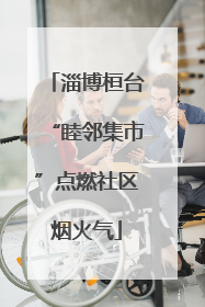 淄博桓台“睦邻集市”点燃社区烟火气