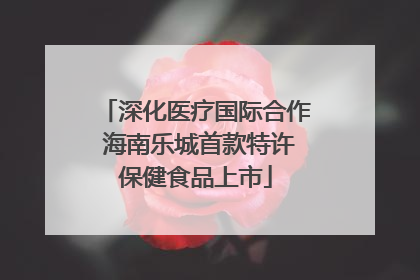 深化医疗国际合作 海南乐城首款特许保健食品上市