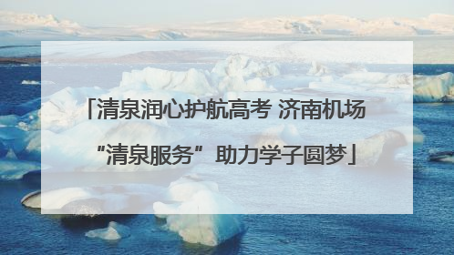 清泉润心护航高考 济南机场“清泉服务”助力学子圆梦