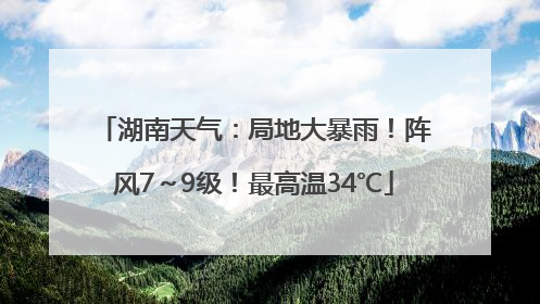 湖南天气：局地大暴雨！阵风7～9级！最高温34℃