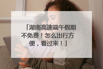 湖南高速端午假期不免费！怎么出行方便，看过来！