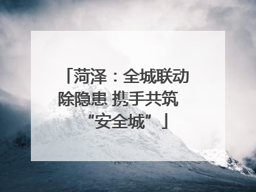 菏泽：全城联动除隐患 携手共筑“安全城”