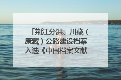 荆江分洪、川藏（康藏）公路建设档案入选《中国档案文献遗产名录》