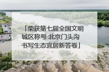 荣获第七届全国文明城区称号 北京门头沟书写生态宜居新答卷