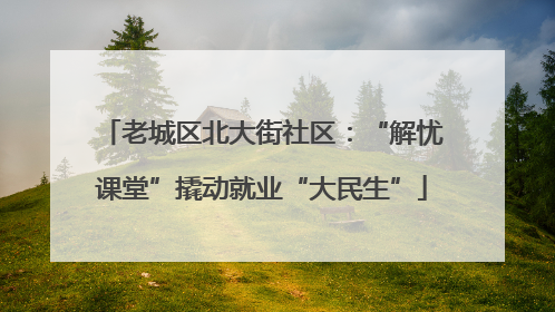 老城区北大街社区：“解忧课堂”撬动就业“大民生”