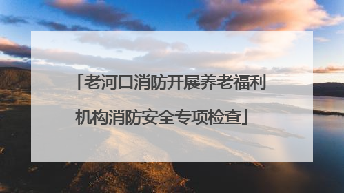 老河口消防开展养老福利机构消防安全专项检查