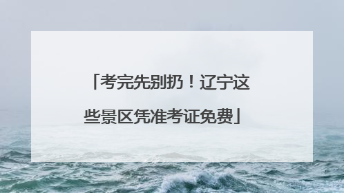 考完先别扔！辽宁这些景区凭准考证免费