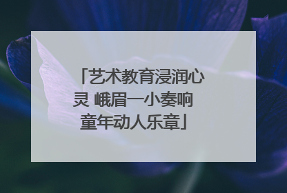 艺术教育浸润心灵 峨眉一小奏响童年动人乐章