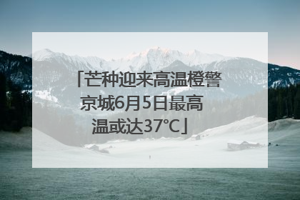 芒种迎来高温橙警 京城6月5日最高温或达37℃