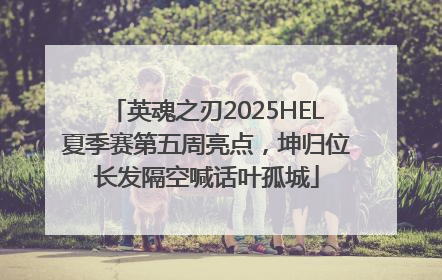 英魂之刃2025HEL夏季赛第五周亮点，坤归位长发隔空喊话叶孤城