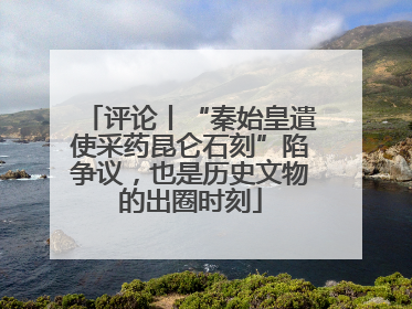 评论丨“秦始皇遣使采药昆仑石刻”陷争议，也是历史文物的出圈时刻