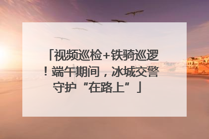 视频巡检+铁骑巡逻！端午期间，冰城交警守护“在路上”