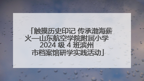 触摸历史印记 传承渤海薪火—山东航空学院附属小学 2024 级 4 班滨州 市档案馆研学实践活动