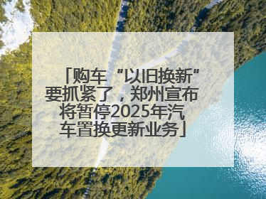 购车“以旧换新”要抓紧了，郑州宣布将暂停2025年汽车置换更新业务