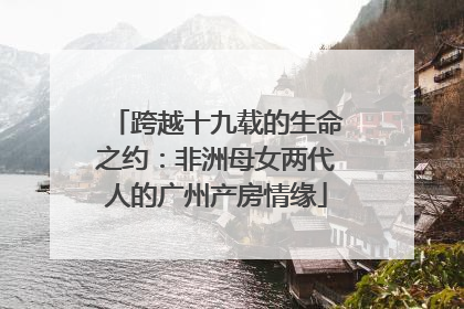 跨越十九载的生命之约：非洲母女两代人的广州产房情缘