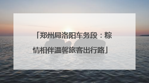 郑州局洛阳车务段：粽情相伴温馨旅客出行路