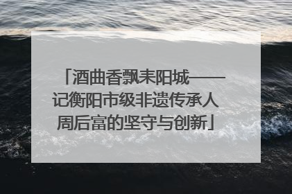 酒曲香飘耒阳城——记衡阳市级非遗传承人周后富的坚守与创新